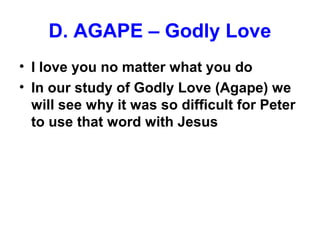 D. AGAPE – Godly Love
• I love you no matter what you do
• In our study of Godly Love (Agape) we
will see why it was so difficult for Peter
to use that word with Jesus
 