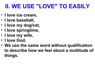 II. WE USE "LOVE" TO EASILY
• I love ice cream,
• I love baseball,
• I love my dog/cat,
• I love springtime,
• I love my wife,
• I love God,
• We use the same word without qualification
to describe how we feel about a multitude of
things.
 