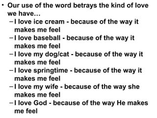 • Our use of the word betrays the kind of love
we have…
– I love ice cream - because of the way it
makes me feel
– I love baseball - because of the way it
makes me feel
– I love my dog/cat - because of the way it
makes me feel
– I love springtime - because of the way it
makes me feel
– I love my wife - because of the way she
makes me feel
– I love God - because of the way He makes
me feel
 