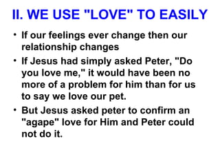 II. WE USE "LOVE" TO EASILY
• If our feelings ever change then our
relationship changes
• If Jesus had simply asked Peter, "Do
you love me," it would have been no
more of a problem for him than for us
to say we love our pet.
• But Jesus asked peter to confirm an
"agape" love for Him and Peter could
not do it.
 
