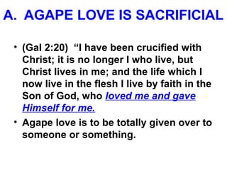 A. AGAPE LOVE IS SACRIFICIAL
• (Gal 2:20) “I have been crucified with
Christ; it is no longer I who live, but
Christ lives in me; and the life which I
now live in the flesh I live by faith in the
Son of God, who loved me and gave
Himself for me.
• Agape love is to be totally given over to
someone or something.
 