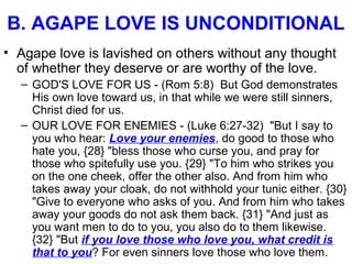 B. AGAPE LOVE IS UNCONDITIONAL
• Agape love is lavished on others without any thought
of whether they deserve or are worthy of the love.
– GOD'S LOVE FOR US - (Rom 5:8) But God demonstrates
His own love toward us, in that while we were still sinners,
Christ died for us.
– OUR LOVE FOR ENEMIES - (Luke 6:27-32) "But I say to
you who hear: Love your enemies, do good to those who
hate you, {28} "bless those who curse you, and pray for
those who spitefully use you. {29} "To him who strikes you
on the one cheek, offer the other also. And from him who
takes away your cloak, do not withhold your tunic either. {30}
"Give to everyone who asks of you. And from him who takes
away your goods do not ask them back. {31} "And just as
you want men to do to you, you also do to them likewise.
{32} "But if you love those who love you, what credit is
that to you? For even sinners love those who love them.
 