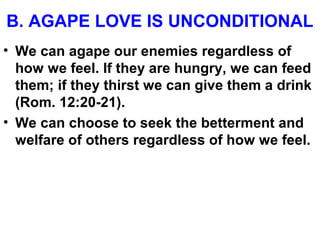 B. AGAPE LOVE IS UNCONDITIONAL
• We can agape our enemies regardless of
how we feel. If they are hungry, we can feed
them; if they thirst we can give them a drink
(Rom. 12:20-21).
• We can choose to seek the betterment and
welfare of others regardless of how we feel.
 