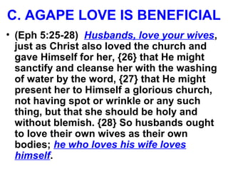 C. AGAPE LOVE IS BENEFICIAL
• (Eph 5:25-28) Husbands, love your wives,
just as Christ also loved the church and
gave Himself for her, {26} that He might
sanctify and cleanse her with the washing
of water by the word, {27} that He might
present her to Himself a glorious church,
not having spot or wrinkle or any such
thing, but that she should be holy and
without blemish. {28} So husbands ought
to love their own wives as their own
bodies; he who loves his wife loves
himself.
 