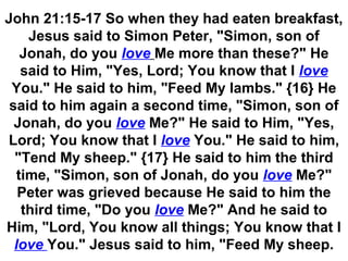 John 21:15-17 So when they had eaten breakfast,
Jesus said to Simon Peter, "Simon, son of
Jonah, do you love Me more than these?" He
said to Him, "Yes, Lord; You know that I love
You." He said to him, "Feed My lambs." {16} He
said to him again a second time, "Simon, son of
Jonah, do you love Me?" He said to Him, "Yes,
Lord; You know that I love You." He said to him,
"Tend My sheep." {17} He said to him the third
time, "Simon, son of Jonah, do you love Me?"
Peter was grieved because He said to him the
third time, "Do you love Me?" And he said to
Him, "Lord, You know all things; You know that I
love You." Jesus said to him, "Feed My sheep.
 
