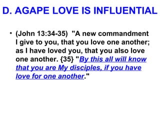 D. AGAPE LOVE IS INFLUENTIAL
• (John 13:34-35) "A new commandment
I give to you, that you love one another;
as I have loved you, that you also love
one another. {35} "By this all will know
that you are My disciples, if you have
love for one another."
 