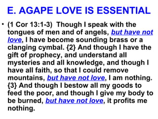 E. AGAPE LOVE IS ESSENTIAL
• (1 Cor 13:1-3) Though I speak with the
tongues of men and of angels, but have not
love, I have become sounding brass or a
clanging cymbal. {2} And though I have the
gift of prophecy, and understand all
mysteries and all knowledge, and though I
have all faith, so that I could remove
mountains, but have not love, I am nothing.
{3} And though I bestow all my goods to
feed the poor, and though I give my body to
be burned, but have not love, it profits me
nothing.
 