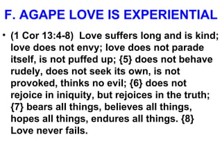 F. AGAPE LOVE IS EXPERIENTIAL
• (1 Cor 13:4-8) Love suffers long and is kind;
love does not envy; love does not parade
itself, is not puffed up; {5} does not behave
rudely, does not seek its own, is not
provoked, thinks no evil; {6} does not
rejoice in iniquity, but rejoices in the truth;
{7} bears all things, believes all things,
hopes all things, endures all things. {8}
Love never fails.
 