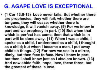 G. AGAPE LOVE IS EXCEPTIONAL
• (1 Cor 13:8-13) Love never fails. But whether there
are prophecies, they will fail; whether there are
tongues, they will cease; whether there is
knowledge, it will vanish away. {9} For we know in
part and we prophesy in part. {10} But when that
which is perfect has come, then that which is in
part will be done away. {11} When I was a child, I
spoke as a child, I understood as a child, I thought
as a child; but when I became a man, I put away
childish things. {12} For now we see in a mirror,
dimly, but then face to face. Now I know in part,
but then I shall know just as I also am known. {13}
And now abide faith, hope, love, these three; but
the greatest of these is love.
 