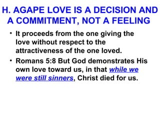 H. AGAPE LOVE IS A DECISION AND
A COMMITMENT, NOT A FEELING
• It proceeds from the one giving the
love without respect to the
attractiveness of the one loved.
• Romans 5:8 But God demonstrates His
own love toward us, in that while we
were still sinners, Christ died for us.
 