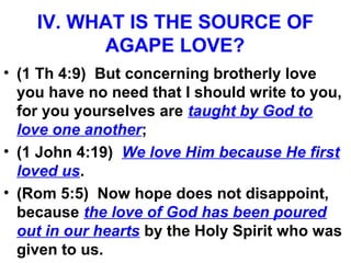 IV. WHAT IS THE SOURCE OF
AGAPE LOVE?
• (1 Th 4:9) But concerning brotherly love
you have no need that I should write to you,
for you yourselves are taught by God to
love one another;
• (1 John 4:19) We love Him because He first
loved us.
• (Rom 5:5) Now hope does not disappoint,
because the love of God has been poured
out in our hearts by the Holy Spirit who was
given to us.
 