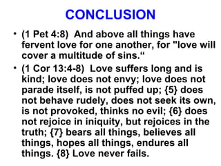CONCLUSION
• (1 Pet 4:8) And above all things have
fervent love for one another, for "love will
cover a multitude of sins.“
• (1 Cor 13:4-8) Love suffers long and is
kind; love does not envy; love does not
parade itself, is not puffed up; {5} does
not behave rudely, does not seek its own,
is not provoked, thinks no evil; {6} does
not rejoice in iniquity, but rejoices in the
truth; {7} bears all things, believes all
things, hopes all things, endures all
things. {8} Love never fails.
 