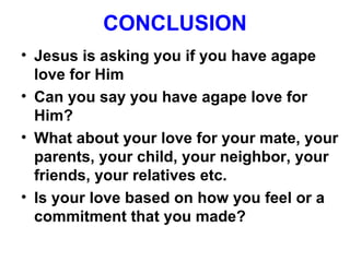 CONCLUSION
• Jesus is asking you if you have agape
love for Him
• Can you say you have agape love for
Him?
• What about your love for your mate, your
parents, your child, your neighbor, your
friends, your relatives etc.
• Is your love based on how you feel or a
commitment that you made?
 