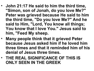 • John 21:17 He said to him the third time,
"Simon, son of Jonah, do you love Me?"
Peter was grieved because He said to him
the third time, "Do you love Me?" And he
said to Him, "Lord, You know all things;
You know that I love You." Jesus said to
him, "Feed My sheep.
• Many people think that it grieved Peter
because Jesus asked him if he loved him
three times and that it reminded him of his
denial of Jesus three times.
• THE REAL SIGNIFICANCE OF THIS IS
ONLY SEEN IN THE GREEK
 