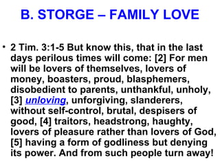 B. STORGE – FAMILY LOVE
• 2 Tim. 3:1-5 But know this, that in the last
days perilous times will come: [2] For men
will be lovers of themselves, lovers of
money, boasters, proud, blasphemers,
disobedient to parents, unthankful, unholy,
[3] unloving, unforgiving, slanderers,
without self-control, brutal, despisers of
good, [4] traitors, headstrong, haughty,
lovers of pleasure rather than lovers of God,
[5] having a form of godliness but denying
its power. And from such people turn away!
 