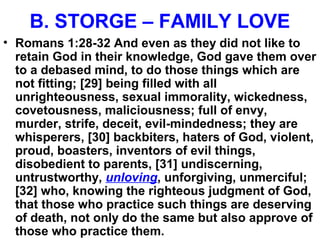 B. STORGE – FAMILY LOVE
• Romans 1:28-32 And even as they did not like to
retain God in their knowledge, God gave them over
to a debased mind, to do those things which are
not fitting; [29] being filled with all
unrighteousness, sexual immorality, wickedness,
covetousness, maliciousness; full of envy,
murder, strife, deceit, evil-mindedness; they are
whisperers, [30] backbiters, haters of God, violent,
proud, boasters, inventors of evil things,
disobedient to parents, [31] undiscerning,
untrustworthy, unloving, unforgiving, unmerciful;
[32] who, knowing the righteous judgment of God,
that those who practice such things are deserving
of death, not only do the same but also approve of
those who practice them.
 