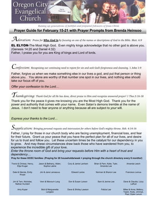  
      Prayer Guide for February 15-21 with Prayer Prompts from Brenda Heinsoo
 

    Adoration: Praise for Who God Is by focusing on one of the names or descriptions of God in the Bible. Matt. 6:9
 
 
    EL ELYON-The Most High God. Even mighty kings acknowledge that no other god is above you.
 
    (Genesis 14:20 and Daniel 4:32)
 
    Father, I praise you for you are King of kings and Lord of lords.
 
 
 

    Confession: Recognizing our continuing need to repent for sin and seek God’s forgiveness and cleansing. 1 John 1:9
 
 
    Father, forgive us when we make something else in our lives a god, and put that person or thing
    above you. You alone are worthy of that number one spot in our lives, and nothing else should
 
    take our focus off of you.
 
 
    Offer your confession to the Lord…
 

    Thanksgiving: Thank God for all He has done, direct praise to Him and recognize answered prayer! 1 Thes.5:16-18
 
 
    Thank you for the peace it gives me knowing you are the Most High God. Thank you for the
 
    power and authority that comes with your name. Even Satan’s demons tremble at the name of
 
    Jesus. I don’t need to fear anyone or anything because all are subject to your will.
 
 
 
    Express your thanks to the Lord…
 

    Supplication: Bringing personal requests and intercession for others before God’s mighty throne. Heb. 4:14-16
 
 
    Father, I pray for those in our church body who are facing unemployment, financial loss, and fear
    for their future. Grant us your peace that you have the perfect plan for all of our lives, and desire
    for us to trust and follow you. Let these uncertain times be the catalyst for our dependency in you
 
    to grow. And may these circumstances draw back those who have wandered from you, to
 
    experience the incredible gift of your love.
 
    Enter the throne room of God and bring your requests before Him with a heart of trust and
 
    dependency…
 
 
 


    Pray for these OCEC families: (Praying for 20 households/week = praying through the church directory every 9 months!)
 

 
 




    Travis & Chrissa, Henry,   Jason & Bethany, Alden,   Cory & Jamie Lanham     Brian & Pam, Katie, Tyler,      Amanda Leech
          Elija Kruger             Sophia Labrie                                       Amanda Lee


     Dale & Glenda, Emily       Jim & Jane Lamascus          Edward Larios        Norman & Sharon Lee           Francisco Lemus
            Krupa


     Jim & Tam, Nicholas,       Vern & Mavourn Lang       Don & Susan Larson        Sam & Janine Lee          Dave & Claudia, Lizzy
        Nathan Kundert                                                                                              LeRud

          Amy Kuper              Bob & Marguerette       Dave & Shirley Lawson          Felicia Lee           Miles & Anna, Mallory,
                                     Langsev                                                                  Taylor, Kody, Jimmye,
                                                                                                               Paul, Dylan Lerum
 
 