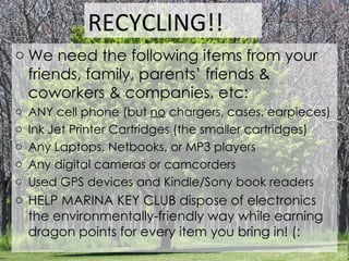We need the following items from your friends, family, parents’ friends & coworkers & companies, etc: ANY cell phone (but  no  chargers, cases, earpieces) Ink Jet Printer Cartridges (the smaller cartridges) Any Laptops, Netbooks, or MP3 players Any digital cameras or camcorders Used GPS devices and Kindle/Sony book readers HELP MARINA KEY CLUB dispose of electronics the environmentally-friendly way while earning dragon points for every item you bring in! (: RECYCLING!! 