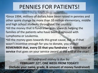 Since 1994, millions of dollars have been raised in pennies and other spare change by more than 10 million elementary, middle and high school students throughout the country. All the money that is fundraiser goes towards helping the families of the patients who have been diagnosed with Lymphoma or Leukemia. All the money goes towards this great cause, but as if that wasn’t incentive enough for you to donate, you should REMEMBER that, every $5 that you fundraise = 1 more hour of service  that goes on your service award at the end of the year! All fundraised money is due by:  FEBRUARY 22 nd , ONE WEEK FROM TODAY!! (include your name, grade, & amount of money fundraised) PENNIES FOR PATIENTS! 
