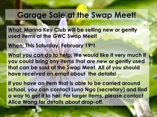 Garage Sale at the Swap Meet! What:  Marina Key Club will be selling new or gently used items at the GWC Swap Meet! When:  This Saturday, February 19 th ! What you can do to help:  We would like it very much if you could bring any items that are new or gently used that can be sold at the Swap Meet. All of you should have received an email about  the details!  If you have an item that is able to be carried around school, you can contact Luna Ngo (secretary) and find a way to get it to her. For larger items, please contact Alice Wang for details about drop-off.  