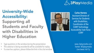University-Wide
Accessibility:
Supporting all
Students and Faculty
with Disabilities in
Higher Education
Carlos Herrera
Assistant Director of
Services for Students
with Disabilities,
Coordinator of the
CUNY Technology
Accessibility Task Force
CUNY
www.3playmedia.com
Twitter: @3playmedia
Live tweet: #a11y
• Type questions in the window during the presentation
• This webinar is being recorded & will be available for replay
• To view live captions, please follow the link in the chat window
 
