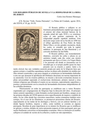 LOS ROSARIOS PÚBLICOS DE SEVILLA Y LA HERMANDAD DE LA ROSA
DE JERICÓ
Carlos José Romero Mensaque
(Cfr. Revista “Valle. Fiestas Patronales”, La Palma del Condado, agosto 2014,
año XXVII, nº 39, pp. 18-19)
El Rosario público o callejero es un
fenómeno primordialmente español que surge en
el entorno del clima misional barroco de la
segunda mitad del siglo XVII y se constituye
como el más genuino exponente de la
religiosidad popular española moderna. Esta
devoción surge como tal en Sevilla en 1690 tras
el influjo apostólico de Fray Pedro de Santa
María Ulloa y en dos grandes escenarios, desde
los cuales se extendió por toda la capital
andaluza: la parroquia de San Bartolomé y el
convento dominico de San Pablo.
El Rosario público, uso tremendamente
dinámico, convierte las calles y plazas en un
auténtico templo cada día, como una misión
permanente que lleva a Cristo y la Virgen María
a las personas allí donde se encuentran con la
novedad que es el propio pueblo quien los hace
presente con su oración y cantos. Junto a la
tutela clerical, hay una verdadera asunción propia por parte de la feligresía laica que
genera cortejos o cuadrillas espontáneas incluso en plena calle alrededor de retablos por
ellos mismos construidos y que poco después se constituyen en hermandades dedicadas
a este uso que alcanzan la aprobación del Ordinario diocesano sin merma importante de
su autonomía. Con los rosarios públicos, la oración y devoción avemariana alcanza su
plena universalidad superando el exclusivismo dominicano, primero merced a otras
órdenes religiosas que difunden el rosario en sus misiones, especialmente capuchinos y
jesuitas y posteriormente con la creación de hermandades diocesanas independientes de
las cofradías dominicas.
Prácticamente en todas las parroquias se establecen uno o varios Rosarios
organizados por congregaciones de feligreses bajo la dirección del clero. Al principio
tienen carácter espontáneo y están formados exclusivamente por hombres, aunque ya en
las primeras décadas del XVIII aparecen otros específicamente de mujeres y también de
niños. En las villas donde hay conventos masculinos, suelen constatarse también estos
cortejos. En el caso de los Dominicos, se promueven procesiones diarias del Rosario,
especialmente en las tardes de los domingos y festivos, con un carácter familiar y en
donde figuran hombres, mujeres y niños, como también se constata en algunas
parroquias. Resultan de gran importancia en su número los Rosarios que se establecen
en iglesias y ermitas, dotados de cierta autonomía respecto al clero parroquial, pero que
suelen finalmente convertirse en hermandades rosarianas. Otros se instituyen en retablos
callejeros al cuidado de vecinos de la collación y suelen ser más espontáneos.
 