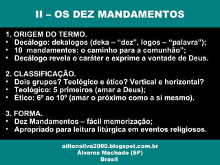 1. ORIGEM DO TERMO.
• Decálogo: dekalogos (deka – “dez”, logos – “palavra”);
• 10 mandamentos: o caminho para a comunhão”;
• Decálogo revela o caráter e exprime a vontade de Deus.
2. CLASSIFICAÇÃO.
• Dois grupos? Teológico e ético? Vertical e horizontal?
• Teológico: 5 primeiros (amar a Deus);
• Ético: 6º ao 10º (amar o próximo como a si mesmo).
3. FORMA.
• Dez Mandamentos – fácil memorização;
• Apropriado para leitura litúrgica em eventos religiosos.
II – OS DEZ MANDAMENTOS
ailtonsilva2000.blogspot.com.br
Álvares Machado (SP)
Brasil
 