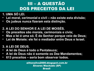 1. UMA SÓ LEI.
• Lei moral, cerimonial e civil – não existe esta divisão;
• Os judeus nunca fizeram esta distinção.
2. A LEI DO SENHOR E A LEI DE MOISÉS.
• Os preceitos são morais, cerimoniais e civis;
• Mas a lei é uma só. É do Senhor porque veio de Deus;
• Lei de Moisés: ele foi o mediador entre Deus e Israel.
3. A LEI DE DEUS.
• A lei de Deus é todo o Pentateuco;
• A lei de Deus não é somente os Dez Mandamentos;
• 613 preceitos – seria bom observar todos.
III – A QUESTÃO
DOS PRECEITOS DA LEI
ailtonsilva2000.blogspot.com.br
Álvares Machado (SP)
Brasil
 