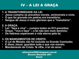 1. A TRANSITORIEDADE DA LEI.
• Jesus cumpriu os preceitos morais, cerimoniais e civis;
• O que foi gravado em pedras era transitório;
• Sangue de Jesus é mais glorioso que o “transitório”.
2. A GRAÇA.
• Lei: “faça e viva” – cumpra todos os 613 preceitos;
• Graça: “viva e faça” – a lei não tem mais domínio;
• Os hebreus esperavam a vida eterna pela lei.
3. OS MANDAMENTOS DE CRISTO.
• A Lei de Moisés não foi incluída na Grande Comissão;
• E disse Jesus: guardem tudo o que vos mando;
• Mandamento de Cristo: fé nEle, a lei do amor.
IV – A LEI A GRAÇA
ailtonsilva2000.blogspot.com.br
Álvares Machado (SP)
Brasil
 