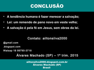• A tendência humana é fazer merecer a salvação;
• Lei: um remendo de pano novo em veste velha;
• A salvação é pela fé em Jesus, sem obras da lei.
Contato: ailtonsilva2000
@gmail.com
.blogspot.com
Watsap 18 99790-3718
Álvares Machado (SP) – 1º trim. 2015
CONCLUSÃO
ailtonsilva2000.blogspot.com.br
Álvares Machado (SP)
Brasil
 
