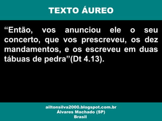 “Então, vos anunciou ele o seu
concerto, que vos prescreveu, os dez
mandamentos, e os escreveu em duas
tábuas de pedra”(Dt 4.13).
ailtonsilva2000.blogspot.com.br
Álvares Machado (SP)
Brasil
TEXTO ÁUREO
 