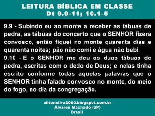 9.9 - Subindo eu ao monte a receber as tábuas de
pedra, as tábuas do concerto que o SENHOR fizera
convosco, então fiquei no monte quarenta dias e
quarenta noites; pão não comi e água não bebi.
9.10 - E o SENHOR me deu as duas tábuas de
pedra, escritas com o dedo de Deus; e nelas tinha
escrito conforme todas aquelas palavras que o
SENHOR tinha falado convosco no monte, do meio
do fogo, no dia da congregação.
LEITURA BÍBLICA EM CLASSE
Dt 9.9-11; 10.1-5
ailtonsilva2000.blogspot.com.br
Álvares Machado (SP)
Brasil
 