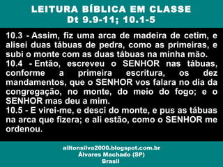 10.3 - Assim, fiz uma arca de madeira de cetim, e
alisei duas tábuas de pedra, como as primeiras, e
subi o monte com as duas tábuas na minha mão.
10.4 - Então, escreveu o SENHOR nas tábuas,
conforme a primeira escritura, os dez
mandamentos, que o SENHOR vos falara no dia da
congregação, no monte, do meio do fogo; e o
SENHOR mas deu a mim.
10.5 - E virei-me, e desci do monte, e pus as tábuas
na arca que fizera; e ali estão, como o SENHOR me
ordenou.
LEITURA BÍBLICA EM CLASSE
Dt 9.9-11; 10.1-5
ailtonsilva2000.blogspot.com.br
Álvares Machado (SP)
Brasil
 
