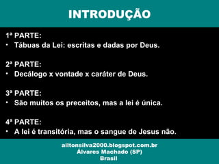 1ª PARTE:
• Tábuas da Lei: escritas e dadas por Deus.
2ª PARTE:
• Decálogo x vontade x caráter de Deus.
3ª PARTE:
• São muitos os preceitos, mas a lei é única.
4ª PARTE:
• A lei é transitória, mas o sangue de Jesus não.
INTRODUÇÃO
ailtonsilva2000.blogspot.com.br
Álvares Machado (SP)
Brasil
 