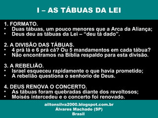 1. FORMATO.
• Duas tábuas, um pouco menores que a Arca da Aliança;
• Deus deu as tábuas da Lei – “deu tá dado”.
2. A DIVISÃO DAS TÁBUAS.
• 4 prá lá e 6 prá cá? Ou 5 mandamentos em cada tábua?
• Não encontramos na Bíblia respaldo para esta divisão.
3. A REBELIÃO.
• Israel esqueceu rapidamente o que havia prometido;
• A rebelião questiona o senhorio de Deus.
4. DEUS RENOVA O CONCERTO.
• As tábuas foram quebradas diante dos revoltosos;
• Moisés intercedeu e o concerto foi renovado.
I – AS TÁBUAS DA LEI
ailtonsilva2000.blogspot.com.br
Álvares Machado (SP)
Brasil
 