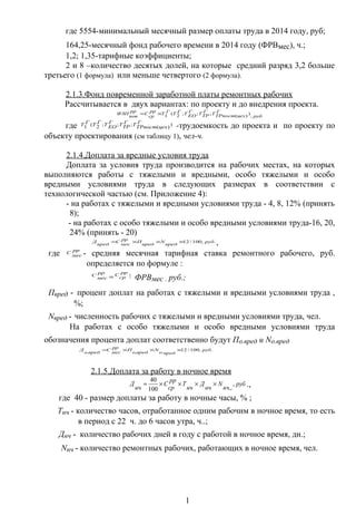 где 5554-минимальный месячный размер оплаты труда в 2014 году, руб;
164,25-месячный фонд рабочего времени в 2014 году (ФРВмес), ч.;
1,2; 1,35-тарифные коэффициенты;
2 и 8 –количество десятых долей, на которые средний разряд 3,2 больше
третьего (1 формула) или меньше четвертого (2 формула).
2.1.3.Фонд повременной заработной платы ремонтных рабочих
Рассчитывается в двух вариантах: по проекту и до внедрения проекта.
руб
Г
цехТРпостТГ
ТРТГ
ЕОТГТГТ
рр
ср
С
рр
пов
ФЗП
,
))(;;;2(1×=
где )
)(
;;;2(1
Г
цехТРпост
ТГ
ТРТГ
ЕОТГТГТ -трудоемкость до проекта и по проекту по
объекту проектирования (см таблицу 1), чел-ч.
2.1.4.Доплата за вредные условия труда
Доплата за условия труда производится на рабочих местах, на которых
выполняются работы с тяжелыми и вредными, особо тяжелыми и особо
вредными условиями труда в следующих размерах в соответствии с
технологической частью (см. Приложение 4):
- на работах с тяжелыми и вредными условиями труда - 4, 8, 12% (принять
8);
- на работах с особо тяжелыми и особо вредными условиями труда-16, 20,
24% (принять - 20)
.,100/12 руб
вред
N
вред
П
рр
мес
С
вред
Д ×××= ,
где рр
мес
С - средняя месячная тарифная ставка ремонтного рабочего, руб.
определяется по формуле :
рр
мес
С
=
рр
ср
С × ФРВмес , руб.;
Пвред - процент доплат на работах с тяжелыми и вредными условиями труда ,
%;
Nвред - численность рабочих с тяжелыми и вредными условиями труда, чел.
На работах с особо тяжелыми и особо вредными условиями труда
обозначения процента доплат соответственно будут По.вред и Nо.вред
.,100/12
...
руб
вредо
N
вредо
П
рр
мес
С
вредо
Д ×××=
2.1.5.Доплата за работу в ночное время
руб
нч
N
нч
Д
нч
Т
рр
ср
С
нч
Д ,
,.100
40
××××= .,
где 40 - размер доплаты за работу в ночные часы, % ;
Тнч - количество часов, отработанное одним рабочим в ночное время, то есть
в период с 22 ч. до 6 часов утра, ч..;
Днч - количество рабочих дней в году с работой в ночное время, дн.;
Nнч - количество ремонтных рабочих, работающих в ночное время, чел.
1
 