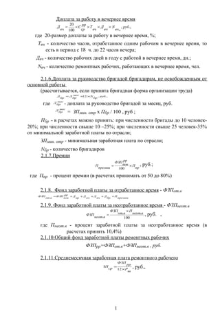 Доплата за работу в вечернее время
.,,
,.100
20
руб
вч
N
вч
Д
вч
Т
рр
ср
С
вч
Д ××××=
где 20-размер доплаты за работу в вечернее время, %;
Твч - количество часов, отработанное одним рабочим в вечернее время, то
есть в период с 18 ч. до 22 часов вечера;
Двч - количество рабочих дней в году с работой в вечернее время, дн.;
Nвч - количество ремонтных рабочих, работающих в вечернее время, чел.
2.1.6.Доплата за руководство бригадой бригадирам, не освобожденным от
основной работы
(рассчитывается, если принята бригадная форма организации труда)
.,,12 руб
бр
Nмес
бр
Д
бр
Д ××=
где мес
бр
Д - доплата за руководство бригадой за месяц, руб.
мес
бр
Д
= ЗПмин. отр х Пбр / 100 , руб ;
Пбр - в расчетах можно принять: при численности бригады до 10 человек-
20%; при численности свыше 10 –25%; при численности свыше 25 человек-35%
от минимальной заработной платы по отрасли;
ЗПмин. отр - минимальная заработная плата по отрасли;
Nбр - количество бригадиров
2.1.7.Премии
пр
П
рр
пов
ФЗП
премии
П ×=
100
, руб.;
где Ппр - процент премии (в расчетах принимать от 50 до 80%)
2.1.8. Фонд заработной платы за отработанное время - ФЗПот.в
премии
П
бр
Д
вч
Д
нч
Д
вр
Д
рр
пов
ФЗП
вот
ФЗП +++++=
.
2.1.9. Фонд заработной платы за неотработанное время - ФЗПнеот.в
100
..
.
внеот
П
вот
ФЗП
внеот
ФЗП
×
= , руб. ,
где Пнеот.в - процент заработной платы за неотработанное время (в
расчетах принять 10,4%)
2.1.10.Общий фонд заработной платы ремонтных рабочих
ФЗПрр=ФЗПот.в+ФЗПнеот.в , руб.
2.1.11.Среднемесячная заработная плата ремонтного рабочего
ш
Р
рр
ФЗП
ср
ЗП
×
=
12
, руб.,
1
 