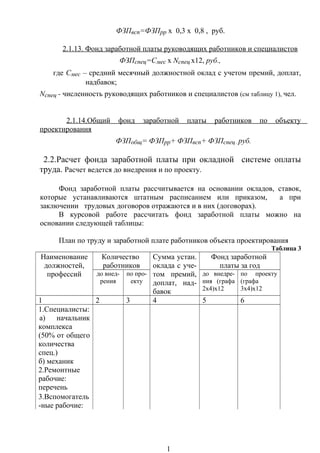 ФЗПвсп=ФЗПрр х 0,3 х 0,8 , руб.
2.1.13. Фонд заработной платы руководящих работников и специалистов
ФЗПспец=Смес х Nспец х12, руб.,
где Смес – средний месячный должностной оклад с учетом премий, доплат,
надбавок;
Nспец - численность руководящих работников и специалистов (см таблицу 1), чел.
2.1.14.Общий фонд заработной платы работников по объекту
проектирования
ФЗПобщ= ФЗПрр+ ФЗПвсп+ ФЗПспец , руб.
2.2.Расчет фонда заработной платы при окладной системе оплаты
труда. Расчет ведется до внедрения и по проекту.
Фонд заработной платы рассчитывается на основании окладов, ставок,
которые устанавливаются штатным расписанием или приказом, а при
заключении трудовых договоров отражаются и в них (договорах).
В курсовой работе рассчитать фонд заработной платы можно на
основании следующей таблицы:
План по труду и заработной плате работников объекта проектирования
Таблица 3
Наименование
должностей,
профессий
Количество
работников
Сумма устан.
оклада с уче-
том премий,
доплат, над-
бавок
Фонд заработной
платы за год
до внед-
рения
по про-
екту
до внедре-
ния (графа
2х4)х12
по проекту
(графа
3х4)х12
1 2 3 4 5 6
1.Специалисты:
а) начальник
комплекса
(50% от общего
количества
спец.)
б) механик
2.Ремонтные
рабочие:
перечень
3.Вспомогатель
-ные рабочие:
1
 