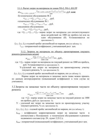 3.1.1. Расчет затрат на материалы по зонам ТО-2, ТО-1, ЕО,ТР
а)
1000
)
3
,
2
(
1,,1,2
,,1,2
пов
k
Г
L
Г
L
Г
L
ТРЕОТОТО
Н
ТРЕОТОТО
М
××
−−
=
−−
,руб. или:
б)-техническое обслуживание № 2
пов
k
ТО
Nм
ТО
Н
ТО
М ×
−
×
−
=
− 222 , руб.
-техническое обслуживание № 1
пов
k
ТО
Nм
ТО
Н
ТО
М ×
−
×
−
=
− 111 , руб.
-ежедневное обслуживание
пов
k
ЕО
Nм
ЕО
Н
ЕО
М ××= , руб.,
где м
ЕО
Нм
ТО
Нм
ТО
Н ,
1
,
2 −− - норма затрат на материалы для соответствующего
вида воздействий на 1000 км пробега (а) или на
одно обслуживание (б). Устанавливается по
приложению 3;
LГ1, LГ2, LГ3-годовой пробег автомобилей по маркам, км (см таблицу 1);
пов
k - поправочный коэффициент, учитывающий рост цен.
3.1.2. Затраты на материалы по объекту проектирования текущего
ремонта (ремонтным цехам)
1001000
)
3
,
2
(
1
. ×
×××
= пов
k
Г
L
Г
L
Г
LУм
ТР
Н
УТР
М , руб.,
где м
ТР
Н - норма затрат на материалы на текущий ремонт на 1000 км пробега,
руб. Устанавливается по приложению 3;
У-удельный вес затрат на материалы по проектируемому участку
текущего ремонта, % (см приложение 2);
LГ1, LГ2, LГ3-годовой пробег автомобилей по маркам, км (см таблицу 1).
Нормы затрат на материалы и запасные части также можно принять
по данным автопредприятия (повышающий коэффициент в этом случае не
учитывать).
3.2.Затраты на запасные части по объекту проектирования текущего
ремонта
1001000
)
3
,
2
(
1
. ×
××××
=
пов
k
кор
k
Г
L
Г
L
Г
LУзч
ТР
Н
УТР
ЗЧ , руб.,
где зч
ТР
Н - норма затрат на запасные части на текущий ремонт на 1000
км пробега, руб (см. приложение 3);
У - удельный вес затрат на запасные части по проектируемому участку
текущего ремонта, % (см. приложение 2);
LГ1, LГ2, LГ3 - годовой пробег автомобилей по маркам, км (см таблицу 1)
kкор - коэффициент корректирования затрат на запасные части в
соответствии с Положением о техническом обслуживании и ремонте
подвижного состава (стр. 28 , пункт 2.25.2.);
kпов - поправочный (повышающий) коэффициент, учитывающий рост цен.
1
 