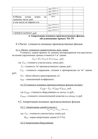 мАмарка
М
.
Σ
мАмарка
М
.
Σ
мАмарка
М
.
Σ
6.Общая сумма затрат на
запасные части, руб.
ЗЧΣ
в том числе по маркам а.м:
ммаркаА
ЗЧ
.
Σ
ммаркаА
ЗЧ
.
Σ
ммаркаА
ЗЧ
.
Σ
7.ИТОГО ЗАТРАТ, руб.
4. Амортизация основных производственных фондов,
обслуживающих процесс ТО, ТР
4.1.Расчет стоимости основных производственных фондов.
4.1.1. Расчет стоимости здания (участка, цеха, зоны).
Стоимость здания принять по данным автопредприятия или рассчитать
на основе укрупненных данных стоимости 1 м3
здания.
Суч= (Сз+Ссп) х Vуч х кпов , руб.,
где Суч - стоимость участка (цеха, зоны), руб.;
Сз - стоимость 1м3
производственного здания, руб.;
Ссп - стоимость сооружения, техники и промпроводки на 1м3
здания,
руб.;
Vуч - объем объекта проектирования, м3
;
кпов - повышающий коэффициент.
4.1.2.Стоимость основных производственных фондов составит:
Сопф= Суч +Собор+Стехн , руб.,
где Собор - стоимость оборудования (см таблицу 1), руб.;
Стехн - стоимость технологической оснастки (см таблицу 1), руб.
4.2. Амортизация основных производственных фондов
4.2.1. Амортизация зданий (участка )
.,100/ руб
ам
Н
уч
С
зд
А ×=
,
где Суч - стоимость участка (цеха, зоны), руб;
Нам - норма амортизации здания (3÷7-%);
4.2.2.Амортизация оборудования
1
 