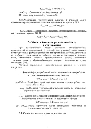 А обор=Собор х 12/100, руб.,
где Собор - общая стоимость оборудования, руб.;
12 - норма амортизации оборудования, %.
4.2.3.Амортизация технологической оснастки. В курсовой работе
принимаем норму амортизации технологической оснастки в размере 20%.
Атехн= Стехн*20/100, руб.
4.2.4. Итого амортизация основных производственных фондов,
обслуживающих процесс ТО, ТР
Аопф= Азд. + Аобор+ Атехн, руб.
5. Общехозяйственные расходы по объекту
проектирования
При проектировании работы отдельных производственных
подразделений автопредприятий (отделений, зон, участков) кроме прямых
производственных расходов (заработная плата ремонтных рабочих, отчисления
на заработную плату ремонтных рабочих, затраты на материалы и запасные
части, амортизация основных производственных фондов) необходимо
учитывать также и общехозяйственные, которые определяются путем
составления смет.
Методика определения общехозяйственных расходов по статьям
следующая:
5.1.Годовой фонд заработной платы вспомогательных рабочих
с отчислениями на социальные нужды
ФЗПвсп с отч=ФЗПвсп х ксоц., руб,
где ФЗПвсп- общий фонд заработной платы вспомогательных рабочих (см.
пункт 2.1.12 или 2.2.);
ксоц- коэффициент, учитывающий страховые взносы на социальное
страхование и обеспечение.
5.2. Годовой фонд заработной платы руководящих работников
и специалистов с отчислениями на социальные нужды
ФЗПспец с отч= ФЗПспец х ксоц, руб.,
где ФЗПспец-фонд заработной платы руководящих работников и
специалистов (см. пункт 2.1.13 или 2.2.).
5.3. Стоимость вспомогательных материалов
1
 