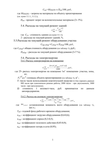 Свм=МТО(ТР) х Пвм/100, руб.,
где МТО(ТР) - затраты на материалы по объекту проектирования
(см. пункт 3.1.1., 3.1.2.);
Пвм - процент затрат на вспомогательные материалы (3÷ 5%).
5.4. Расходы на текущий ремонт зданий
100
2×
=
уч
С
уч
тр
С
где Суч - стоимость здания (см пункт 4.1.1);
2 - расходы на текущий ремонт зданий, %.
5.5.Расходы на текущий ремонт оборудования участка
Стр.обор=Собор х Побор/100, руб.,
где Собор- общая стоимость оборудования (см таблицу 1), руб.;
Побор - расходы на текущий ремонт оборудования (3÷7 %).
5.6. Расходы на электроэнергию
5.6.1 Расход электроэнергии на освещение
.,,
1000
25
руб
ЦТ)
цех
(F
з
F
эн
осв
С
×××
=
где 25- расход электроэнергии на освещение 1м2
помещения- участка, зоны,
вт;
Fз
)(
цех
F
-площадь объекта проектирования (см таблицу 1), м2
;
Т- число часов использования осветительной нагрузки в год (принять равным
800 часов при односменном режиме работы, 2000 часов – при двухсменном, 3000
часов - при трехсменном);
Ц- стоимость 1 киловатт-часа, руб. принимается по данным
автопредприятия.
5.6.2. Расход на силовую электроэнергию
руб
пд
к
пс
к
Ц
спр
к
заг
к
об
Т
уcт
N
эн
сил
С ,
×
××××Σ
= .,
где уст
NΣ
- установленная мощность всего оборудования (см таблицу 1),
квт.ч.;
Тоб - годовой фонд рабочего времени оборудования;
кзаг - коэффициент загрузки оборудования (0,4-0,6);
кспр - коэффициент спроса (0,3-0,5);
кпд - коэффициент полезного действия (0,85-0,9);
кпс - коэффициент потерь в сети (0,95);
1
 