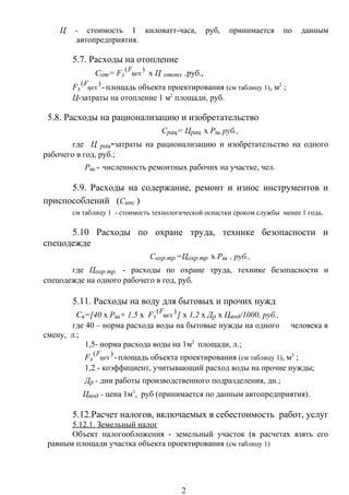 Ц - стоимость 1 киловатт-часа, руб, принимается по данным
автопредприятия.
5.7. Расходы на отопление
Сот= Fз
)(
цех
F
х Ц отопл ,руб.,
Fз
)(
цех
F
-площадь объекта проектирования (см таблицу 1), м2
;
Ц-затраты на отопление 1 м2
площади, руб.
5.8. Расходы на рационализацию и изобретательство
Срац= Црац х Рш, руб.,
где Ц рац-затраты на рационализацию и изобретательство на одного
рабочего в год, руб.;
Рш.- численность ремонтных рабочих на участке, чел.
5.9. Расходы на содержание, ремонт и износ инструментов и
приспособлений (Синс )
см таблицу 1 - стоимость технологической оснастки сроком службы менее 1 года.
5.10 Расходы по охране труда, технике безопасности и
спецодежде
Сохр.тр.=Цохр.тр. х Рш , руб.,
где Цохр.тр. - расходы по охране труда, технике безопасности и
спецодежде на одного рабочего в год, руб.
5.11. Расходы на воду для бытовых и прочих нужд
Св=[40 х Рш+ 1,5 х Fз
)(
цех
F
] х 1,2 х Др х Цвод/1000, руб.,
где 40 – норма расхода воды на бытовые нужды на одного человека в
смену, л.;
1,5- норма расхода воды на 1м2
площади, л.;
Fз
)(
цех
F
-площадь объекта проектирования (см таблицу 1), м2
;
1,2 - коэффициент, учитывающий расход воды на прочие нужды;
Др - дни работы производственного подразделения, дн.;
Цвод - цена 1м3
, руб (принимается по данным автопредприятия).
5.12.Расчет налогов, включаемых в себестоимость работ, услуг
5.12.1. Земельный налог
Объект налогообложения - земельный участок (в расчетах взять его
равным площади участка объекта проектирования (см таблицу 1)
2
 
