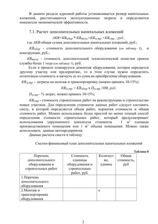В данном разделе курсовой работы устанавливается размер капитальных
вложений, рассчитываются эксплуатационные затраты и определяются
показатели экономической эффективности.
7.1. Расчет дополнительных капитальных вложений
ΔКВ=КВобор+КВтехн+КВм.тр.+КВстр , руб.,
где ΔКВ-общая сумма дополнительных капитальных вложений, руб.;
КВобор - стоимость дополнительного оборудования (см таблицу 1), и
конструкции, руб.;
КВтехн - стоимость дополнительной технологической оснастки сроком
службы более 1 года (см таблицу 1), руб.
Если в проекте планируется демонтаж оборудования, которое передается
другому участку или предприятию, то в этом случае нужно определить
остаточную стоимость и вычесть ее из сумм на приобретение оборудования.
КВм.тр. - затраты на монтаж и транспортировку (можно принять 10-15%):
КВм.тр.= КВобор х Пм.тр /100, руб;
Пм.тр - % затрат, можно принять 10-15%;
КВстр - стоимость строительных работ на реконструкцию и строительство
новых участков. Для определения стоимости данных работ следует составить
смету, в которой определяется объем работ, норматив стоимости и общая
стоимость работ. Можно использовать более простой но менее точный способ
определения стоимости строительных работ, который предусматривает
использования укрупненного показателя стоимости 1 м2
площади
производственного помещения или 1 м3
объема помещения. Можно также
использовать данные автопредприятия.
Данные расчета свести в таблицу
Сметно-финансовый план дополнительных капитальных вложений
Таблица 8
Перечень
дополнительного
оборудования и
строительных работ
Стоимость
единицы
оборудования и
строительных
работ, руб.
Количест
во,
единиц
Общая
стоимость,
руб
1.Перечень
дополнительного
оборудования
2.Монтаж и
транспортировка
оборудования
х
2
 