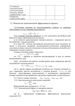 3.Стоимость
дополнительной
технологической
оснастки, сроком
службы более 1 года
4.Перечень
строительных работ
7.2. Показатели экономической эффективности проекта
7.2.1.Годовая экономия на эксплуатационных затратах от снижения
себестоимости за счет снижения трудоемкости
руб
пр
общ
СдоВн
общ
С
Тргод
Э ,
.
−= .
7.2.2. Годовая экономия (прибыль) за счет увеличения автомобиле-дней
работы на линии, образовавшихся вследствие:
а) на объектах проектирования текущего ремонта - сокращения простоя
автомобилей в текущем ремонте;
б) в зонах ТО – сколько автомобилей дополнительно будет выпущено на
линию в результате внедрения организационно-технических мероприятий,
следствием которых является повышение качества обслуживания автомобилей и
сокращение текущего ремонта.
Годовую экономию можно определить:
р
АДднев
пер
П
днагод
Э ∆×=
−. , руб,
где днев
пер
П – прибыль от перевозок автопредприятия за день по данным
автопредприятия, руб;
ΔАДр –автомобиле-дни работы, которые равны дням сокращения простоя
автомобилей в текущем ремонте
пр
цехТРпостТО
ТдоВн
цехТРпостТО
Т
р
АД
)(,)(,
−=∆
/ Тн ,а-дн. ,
где Тн –время в наряде автомобилей, автобусов, час. Годовую экономию за
счет сокращения простоя автомобилей в текущем ремонте ( днагод
Э
−. ) для
объектов проектирования, расположенных в пассажирских предприятиях,
которые занимаются пассажирскими городскими перевозками, не рассчитывать.
7.2.3. Итого годовая экономия Эгод = Эгод.Тр. + Эгод. а-дн. , руб.
7.2.4. Срок окупаемости капитальных вложений
год
Э
КВ
ок
Т
∆
=
, лет .
Нормативный срок окупаемости – 6,7 лет.
7.2.5. Экономический эффект от внедрения проекта
Ээф=Эгод- ΔКВ х Ен , руб.,
где Ен - нормативный коэффициент эффективности капитальных
вложений- 0,15.
2
 