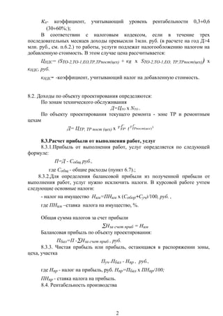кR- коэффициент, учитывающий уровень рентабельности 0,3÷0,6
(30÷60%;);
В соответствии с налоговым кодексом, если в течение трех
последовательных месяцев доходы превысили 1млн. руб. (в расчете на год Д>4
млн. руб., см. п.6.2.) то работы, услуги подлежат налогообложению налогом на
добавленную стоимость. В этом случае цена рассчитывается:
ЦНДС= (SТО-2,ТО-1,ЕО,ТР,ТРпост(цех) + кR х SТО-2,ТО-1,ЕО, ТР,ТРпост(цех)) х
кНДС, руб.
кНДС- -коэффициент, учитывающий налог на добавленную стоимость.
8.2. Доходы по объекту проектирования определяются:
По зонам технического обслуживания
Д=ЦТО х NТО .
По объекту проектирования текущего ремонта - зоне ТР и ремонтным
цехам
Д= ЦТР, ТР пост (цех) х
Г
ТРТ ( )
)(
Г
цехТРпост
Т
8.3.Расчет прибыли от выполнения работ, услуг
8.3.1.Прибыль от выполнения работ, услуг определяется по следующей
формуле:
П=Д - Собщ, руб.,
где Собщ - общие расходы (пункт 6.7).;
8.3.2.Для определения балансовой прибыли из полученной прибыли от
выполнения работ, услуг нужно исключить налоги. В курсовой работе учтем
следующие основные налоги:
- налог на имущество Ним=ПНим х (Собор+Суч)/100, руб. ,
где ПНим –ставка налога на имущество, %.
Общая сумма налогов за счет прибыли
∑Нза счет приб = Ним
Балансовая прибыль по объекту проектирования:
Пбал=П -∑Нза счет приб , руб.
8.3.3. Чистая прибыль или прибыль, остающаяся в распоряжении зоны,
цеха, участка
Пуч=Пбал - Нпр , руб.,
где Нпр - налог на прибыль, руб. Нпр=Пбал х ПНпр/100;
ПНпр - ставка налога на прибыль.
8.4. Рентабельность производства
2
 