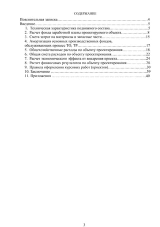 СОДЕРЖАНИЕ
Пояснительная записка………………………………………………………………4
Введение………………………………………………………………………………5
1. Техническая характеристика подвижного состава………………………….5
2. Расчет фонда заработной платы проектируемого объекта…………………8
3. Смета затрат на материалы и запасные части……………………………...15
4. Амортизация основных производственных фондов,
обслуживающих процесс ТО, ТР………………………………………….……17
5. Общехозяйственные расходы по объекту проектирования……………….18
6. Общая смета расходов по объекту проектирования……………………….22
7. Расчет экономического эффекта от внедрения проекта…………………...24
8. Расчет финансовых результатов по объекту проектирования…………….28
9. Правила оформления курсовых работ (проектов)………………………….30
10. Заключение …………………………………………………………………..39
11. Приложения ……………………………………………………………...….40
3
 