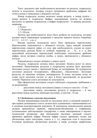 Текст документа при необходимости разделяют на разделы, подразделы,
пункты и подпункты, которые следует нумеровать арабскими цифрами без
точки в конце и записанные с абзацного отступа.
Номер подраздела должен включать номер раздела, а номер пункта -
номер раздела и подраздела. Цифры, указывающие пункты, не должны
выступать за границу подразделов, а цифры подразделов - за границу разделов,
например:
1 Раздел
1.2 Подраздел
1.2.1 Пункт
Пункты при необходимости могут быть разбиты на подпункты, которые
должны иметь порядковую нумерацию в пределах каждого пункта, например:
4.2.1.1 ... 4.2.1.2 ... и т. д.
Внутри пунктов, подпунктов могут быть приведены перечисления.
Перечисления записываются с абзацного отступа, перед каждой позицией
перечисления ставится дефис «-» или, при необходимости, ссылки на пункт
перечисления, русская буква со скобкой, например: а)... , б)... и т. д. Для
дальнейшей детализации перечислений необходимо использовать арабские
цифры, после которых ставится скобка, а запись производится с абзацного
отступа.
Каждый раздел следует начинать с нового листа.
Разделы, подразделы должны иметь заголовки. Пункты могут не иметь
заголовков. Наименования разделов и подразделов должны быть краткими.
Заголовки следует писать с прописной буквы, не подчеркивая. Не нумеруются
заголовки разделов «Содержание», «Введение», «Заключение». Заголовки
разделов, не имеющих номеров, центрируются. В конце заголовка точку не
ставят (если заголовок состоит из двух и более предложений, их разделяют
точкой). Переносы слов в заголовках не допускаются.
При оформлении заголовков следует соблюдать следующие требования к
их размещению:
- расстояние между заголовком (сверху и снизу) и текстом - 15 мм;
- расстояние между заголовками раздела и подраздела - 8 мм;
расстояние между пунктом, имеющим заголовок, и текстом - 15 мм.
9.2 Требования к тексту документов
Полное наименование изделия на титульном листе, в основной надписи и
при первом упоминании в тексте должно быть одинаковым с наименованием его
в основном конструкторском документе. В документах пояснительной записки
должны применяться термины, определения-обозначения и сокращения,
установленные действующими стандартами, а также общепринятые в научно-
технической литературе. Для обозначения числовых значений следует
применять арабские цифры. Римские цифры следует применять только для
обозначения сорта (категории, класса и т. п.), кварталов года и полугодия.
Условные буквенные обозначения величин, а также условные графические
3
 