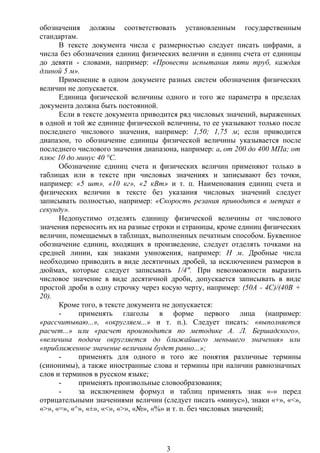 обозначения должны соответствовать установленным государственным
стандартам.
В тексте документа числа с размерностью следует писать цифрами, а
числа без обозначения единиц физических величин и единиц счета от единицы
до девяти - словами, например: «Провести испытания пяти труб, каждая
длиной 5 м».
Применение в одном документе разных систем обозначения физических
величин не допускается.
Единица физической величины одного и того же параметра в пределах
документа должна быть постоянной.
Если в тексте документа приводится ряд числовых значений, выраженных
в одной и той же единице физической величины, то ее указывают только после
последнего числового значения, например: 1,50; 1,75 м; если приводится
диапазон, то обозначение единицы физической величины указывается после
последнего числового значения диапазона, например: ав от 200 до 400 МПа; от
плюс 10 до минус 40 °С.
Обозначение единиц счета и физических величин применяют только в
таблицах или в тексте при числовых значениях и записывают без точки,
например: «5 шт», «10 кг», «2 кВт» и т. п. Наименования единиц счета и
физических величин в тексте без указания числовых значений следует
записывать полностью, например: «Скорость резания приводится в метрах в
секунду».
Недопустимо отделять единицу физической величины от числового
значения переносить их на разные строки и страницы, кроме единиц физических
величин, помещаемых в таблицах, выполненных печатным способом. Буквенное
обозначение единиц, входящих в произведение, следует отделять точками на
средней линии, как знаками умножения, например: Н м. Дробные числа
необходимо приводить в виде десятичных дробей, за исключением размеров в
дюймах, которые следует записывать 1/4". При невозможности выразить
числовое значение в виде десятичной дроби, допускается записывать в виде
простой дроби в одну строчку через косую черту, например: (50А - 4С)/(40В +
20).
Кроме того, в тексте документа не допускается:
- применять глаголы в форме первого лица (например:
«рассчитываю...», «округляем...» и т. п.). Следует писать: «выполняется
расчет...» или «расчет производится по методике А. Л. Бершадского»,
«величина подачи округляется до ближайшего меньшего значения» или
«приближенное значение величины будет равно...»;
- применять для одного и того же понятия различные термины
(синонимы), а также иностранные слова и термины при наличии равнозначных
слов и терминов в русском языке;
- применять произвольные словообразования;
- за исключением формул и таблиц применять знак «-» перед
отрицательными значениями величин (следует писать «минус»), знаки «+», «<»,
«>», «=», «^», «±», «<», «>», «№», «%» и т. п. без числовых значений;
3
 