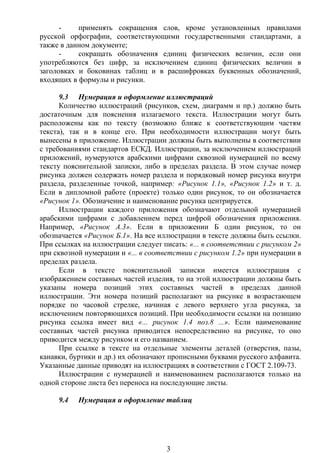 - применять сокращения слов, кроме установленных правилами
русской орфографии, соответствующими государственными стандартами, а
также в данном документе;
- сокращать обозначения единиц физических величин, если они
употребляются без цифр, за исключением единиц физических величин в
заголовках и боковинах таблиц и в расшифровках буквенных обозначений,
входящих в формулы и рисунки.
9.3 Нумерация и оформление иллюстраций
Количество иллюстраций (рисунков, схем, диаграмм и пр.) должно быть
достаточным для пояснения излагаемого текста. Иллюстрации могут быть
расположены как по тексту (возможно ближе к соответствующим частям
текста), так и в конце его. При необходимости иллюстрации могут быть
вынесены в приложение. Иллюстрации должны быть выполнены в соответствии
с требованиями стандартов ЕСКД. Иллюстрации, за исключением иллюстраций
приложений, нумеруются арабскими цифрами сквозной нумерацией по всему
тексту пояснительной записки, либо в пределах раздела. В этом случае номер
рисунка должен содержать номер раздела и порядковый номер рисунка внутри
раздела, разделенные точкой, например: «Рисунок 1.1», «Рисунок 1.2» и т. д.
Если в дипломной работе (проекте) только один рисунок, то он обозначается
«Рисунок 1». Обозначение и наименование рисунка центрируется.
Иллюстрации каждого приложения обозначают отдельной нумерацией
арабскими цифрами с добавлением перед цифрой обозначения приложения.
Например, «Рисунок А.3». Если в приложении Б один рисунок, то он
обозначается «Рисунок Б.1». На все иллюстрации в тексте должны быть ссылки.
При ссылках на иллюстрации следует писать: «... в соответствии с рисунком 2»
при сквозной нумерации и «... в соответствии с рисунком 1.2» при нумерации в
пределах раздела.
Если в тексте пояснительной записки имеется иллюстрация с
изображением составных частей изделия, то на этой иллюстрации должны быть
указаны номера позиций этих составных частей в пределах данной
иллюстрации. Эти номера позиций располагают на рисунке в возрастающем
порядке по часовой стрелке, начиная с левого верхнего угла рисунка, за
исключением повторяющихся позиций. При необходимости ссылки на позицию
рисунка ссылка имеет вид «... рисунок 1.4 поз.8 ...». Если наименование
составных частей рисунка приводится непосредственно на рисунке, то оно
приводится между рисунком и его названием.
При ссылке в тексте на отдельные элементы деталей (отверстия, пазы,
канавки, буртики и др.) их обозначают прописными буквами русского алфавита.
Указанные данные приводят на иллюстрациях в соответствии с ГОСТ 2.109-73.
Иллюстрации с нумерацией и наименованием располагаются только на
одной стороне листа без переноса на последующие листы.
9.4 Нумерация и оформление таблиц
3
 